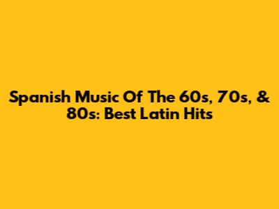 Spanish Music Of The 60s, 70s, & 80s: Best Latin Hits