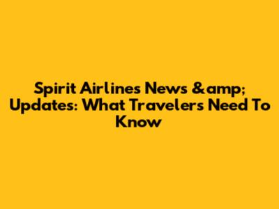 Spirit Airlines News &amp; Updates: What Travelers Need To Know