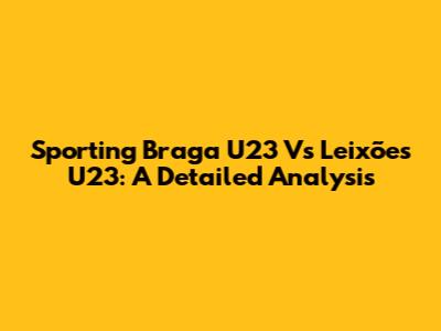 Sporting Braga U23 Vs Leixões U23: A Detailed Analysis