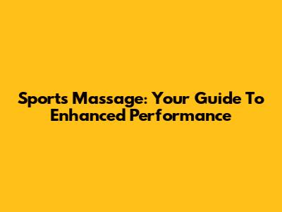 Sports Massage: Your Guide To Enhanced Performance