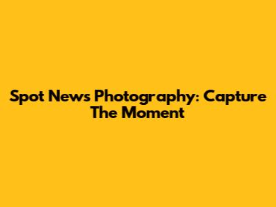 Spot News Photography: Capture The Moment
