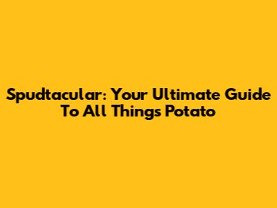 Spudtacular: Your Ultimate Guide To All Things Potato