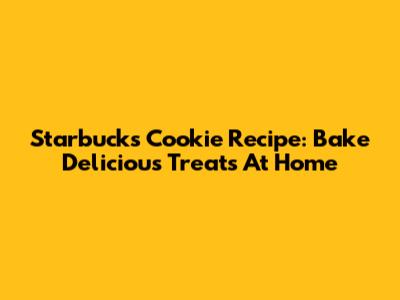 Starbucks Cookie Recipe: Bake Delicious Treats At Home