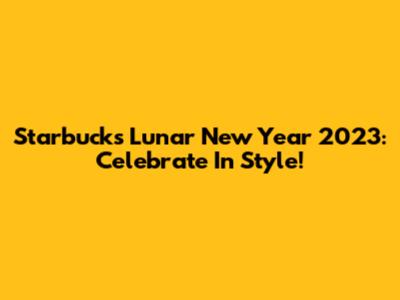 Starbucks Lunar New Year 2023: Celebrate In Style!