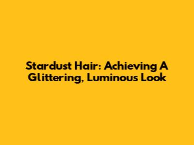 Stardust Hair: Achieving A Glittering, Luminous Look