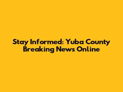 Stay Informed: Yuba County Breaking News Online