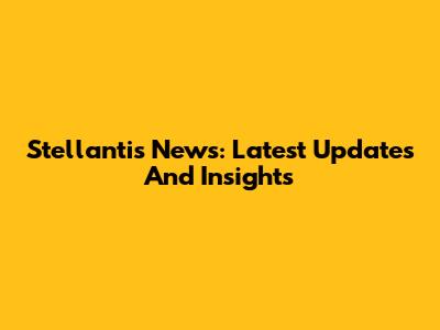 Stellantis News: Latest Updates And Insights