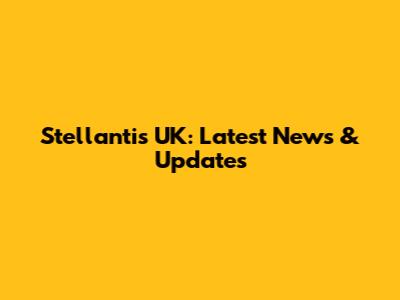 Stellantis UK: Latest News & Updates