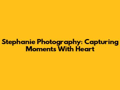 Stephanie Photography: Capturing Moments With Heart