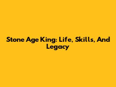 Stone Age King: Life, Skills, And Legacy