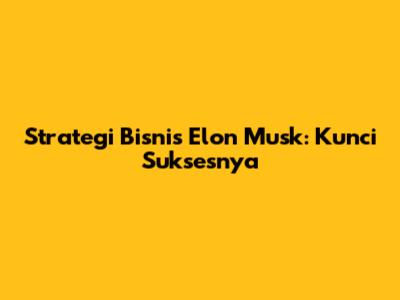 Strategi Bisnis Elon Musk: Kunci Suksesnya