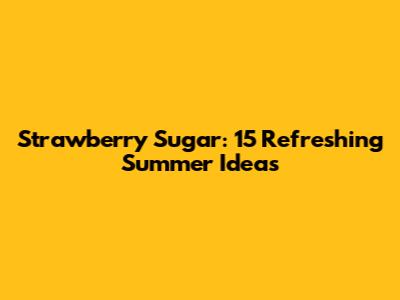 Strawberry Sugar: 15 Refreshing Summer Ideas