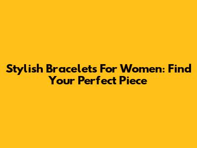 Stylish Bracelets For Women: Find Your Perfect Piece