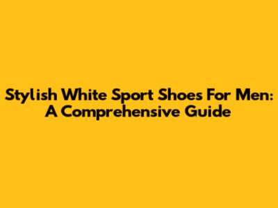 Stylish White Sport Shoes For Men: A Comprehensive Guide