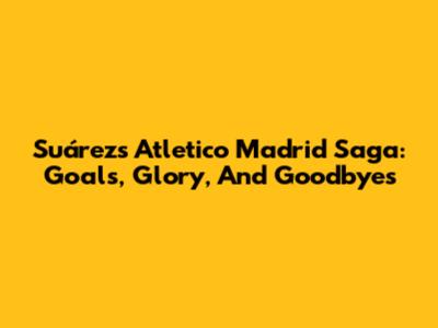 Suárez's Atletico Madrid Saga: Goals, Glory, And Goodbyes