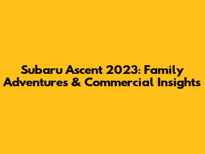 Subaru Ascent 2023: Family Adventures & Commercial Insights