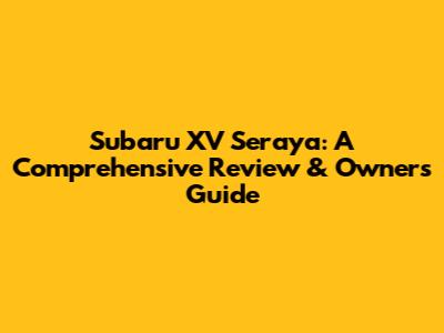 Subaru XV Seraya: A Comprehensive Review & Owner's Guide