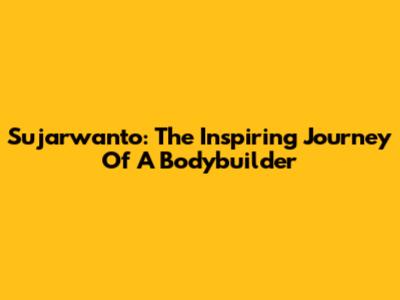 Sujarwanto: The Inspiring Journey Of A Bodybuilder