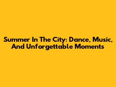 Summer In The City: Dance, Music, And Unforgettable Moments
