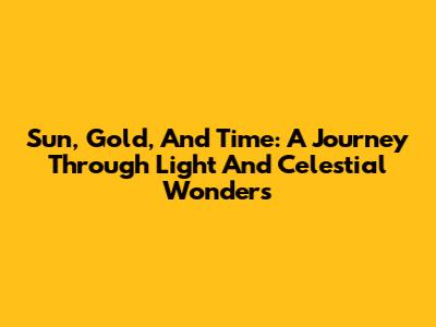 Sun, Gold, And Time: A Journey Through Light And Celestial Wonders