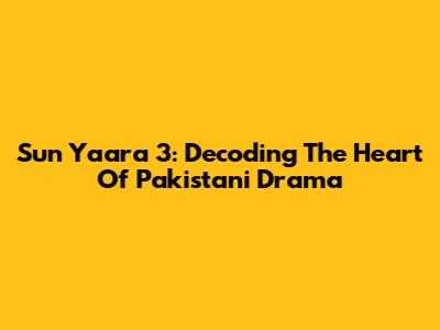 Sun Yaara 3: Decoding The Heart Of Pakistani Drama