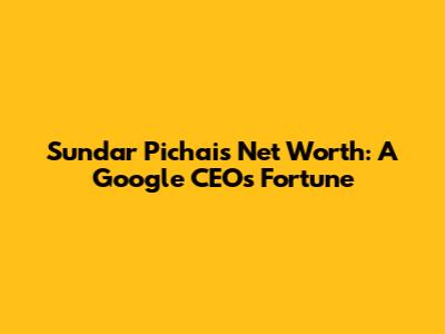 Sundar Pichai's Net Worth: A Google CEO's Fortune
