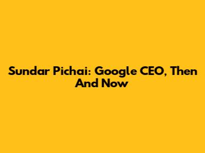 Sundar Pichai: Google CEO, Then And Now