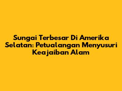 Sungai Terbesar Di Amerika Selatan: Petualangan Menyusuri Keajaiban Alam