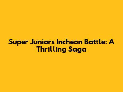 Super Junior's Incheon Battle: A Thrilling Saga