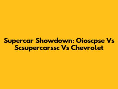 Supercar Showdown: Oioscpse Vs Scsupercarssc Vs Chevrolet