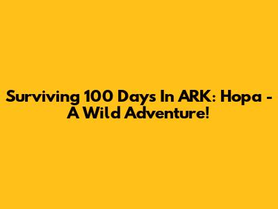 Surviving 100 Days In ARK: Hopa - A Wild Adventure!