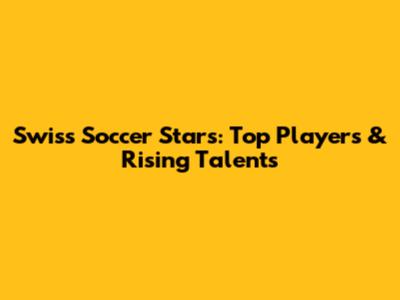 Swiss Soccer Stars: Top Players & Rising Talents