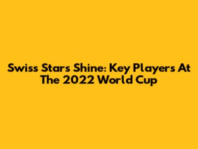 Swiss Stars Shine: Key Players At The 2022 World Cup