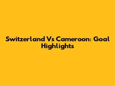 Switzerland Vs Cameroon: Goal Highlights