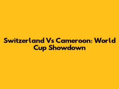 Switzerland Vs Cameroon: World Cup Showdown
