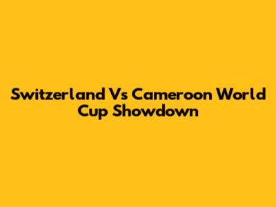 Switzerland Vs Cameroon World Cup Showdown