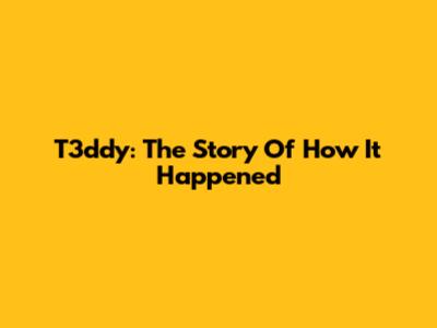 T3ddy: The Story Of How It Happened