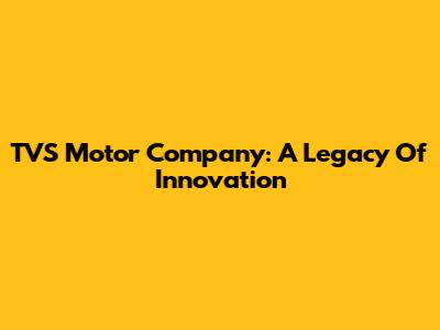 TVS Motor Company: A Legacy Of Innovation