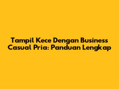 Tampil Kece Dengan Business Casual Pria: Panduan Lengkap