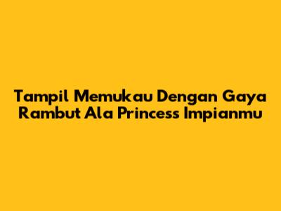 Tampil Memukau Dengan Gaya Rambut Ala Princess Impianmu