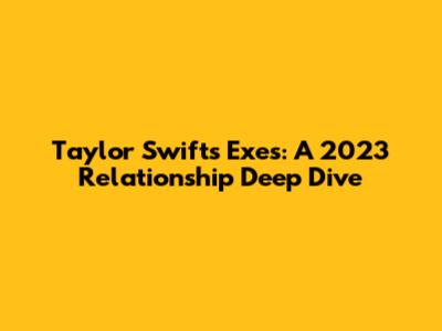 Taylor Swift's Exes: A 2023 Relationship Deep Dive