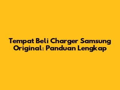 Tempat Beli Charger Samsung Original: Panduan Lengkap