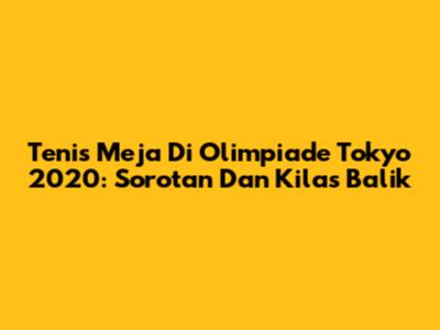 Tenis Meja Di Olimpiade Tokyo 2020: Sorotan Dan Kilas Balik
