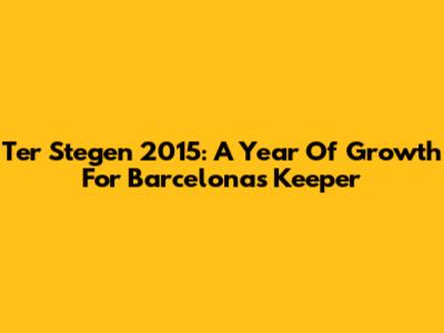 Ter Stegen 2015: A Year Of Growth For Barcelona's Keeper