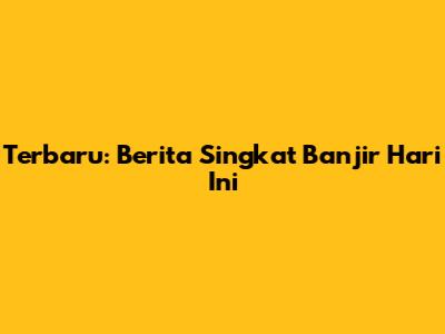 Terbaru: Berita Singkat Banjir Hari Ini