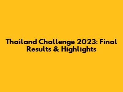 Thailand Challenge 2023: Final Results & Highlights