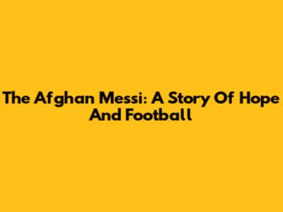 The Afghan Messi: A Story Of Hope And Football