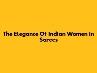 The Elegance Of Indian Women In Sarees