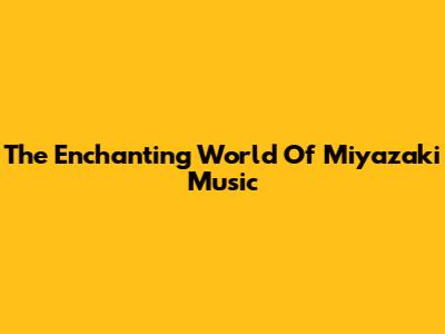 The Enchanting World Of Miyazaki Music