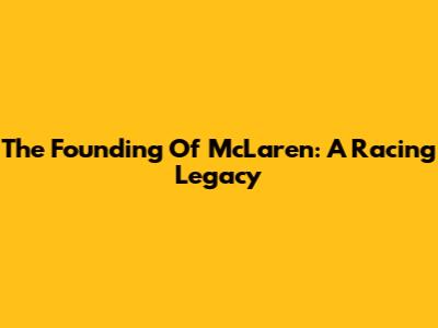 The Founding Of McLaren: A Racing Legacy